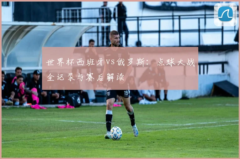 世界杯西班牙vs俄罗斯:点球大战全记录与赛后解读