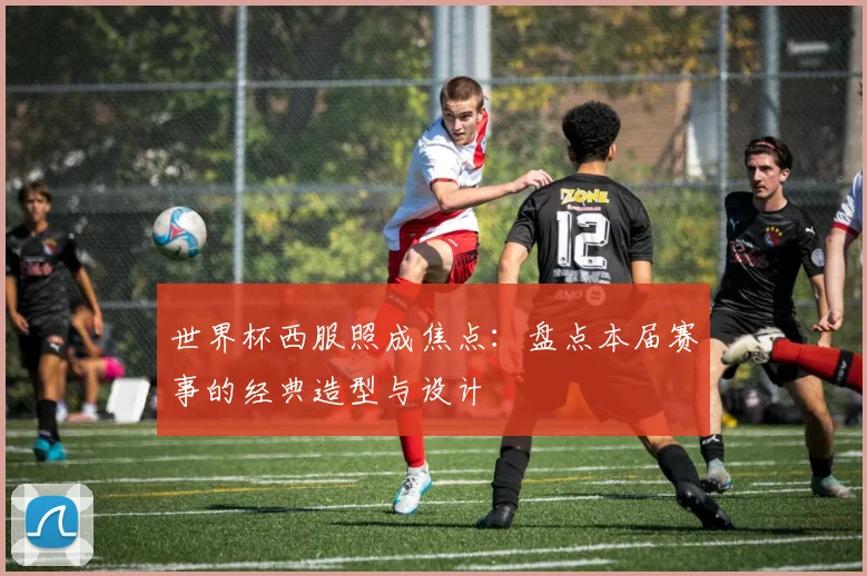 世界杯西服照成焦点:盘点本届赛事的经典造型与设计