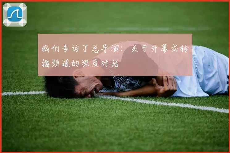 我们专访了总导演:关于开幕式转播频道的深度对话