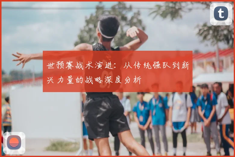 世预赛战术演进:从传统强队到新兴力量的战略深度分析