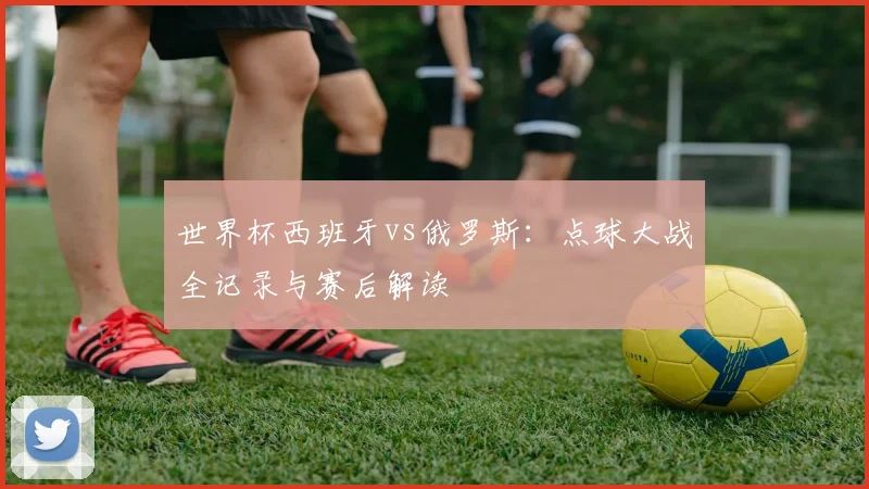 世界杯西班牙vs俄罗斯:点球大战全记录与赛后解读