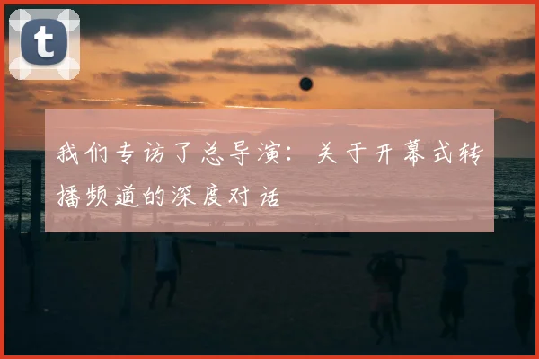 我们专访了总导演：关于开幕式转播频道的深度对话