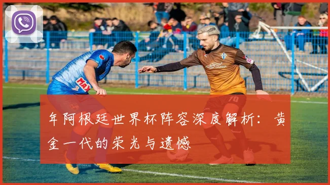 年阿根廷世界杯阵容深度解析:黄金一代的荣光与遗憾
