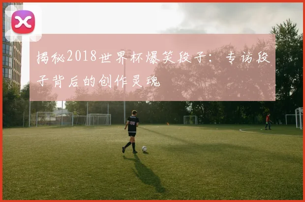 揭秘2018世界杯爆笑段子:专访段子背后的创作灵魂